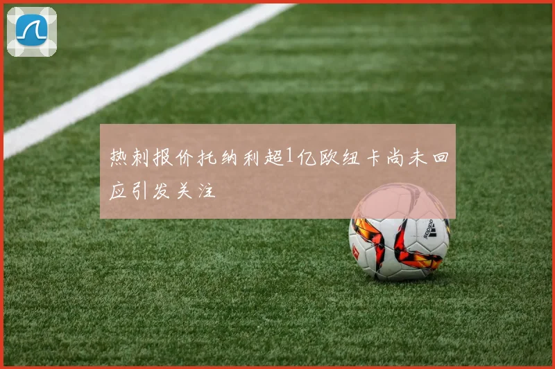 热刺报价托纳利超1亿欧纽卡尚未回应引发关注