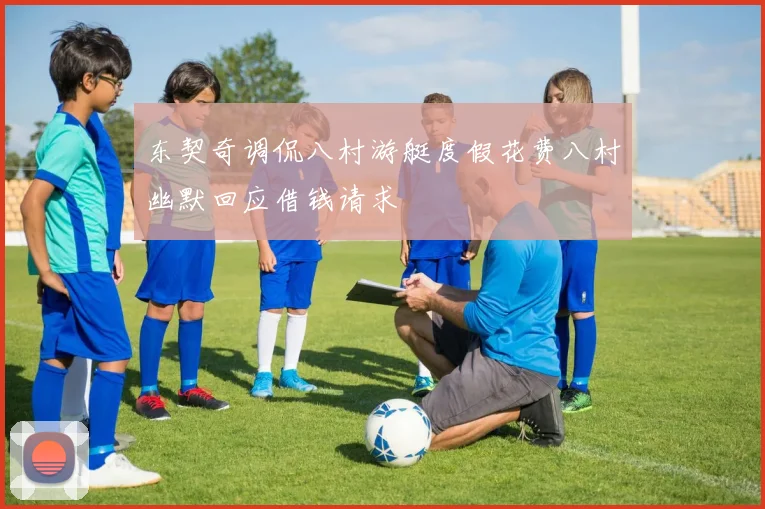 东契奇调侃八村游艇度假花费八村幽默回应借钱请求