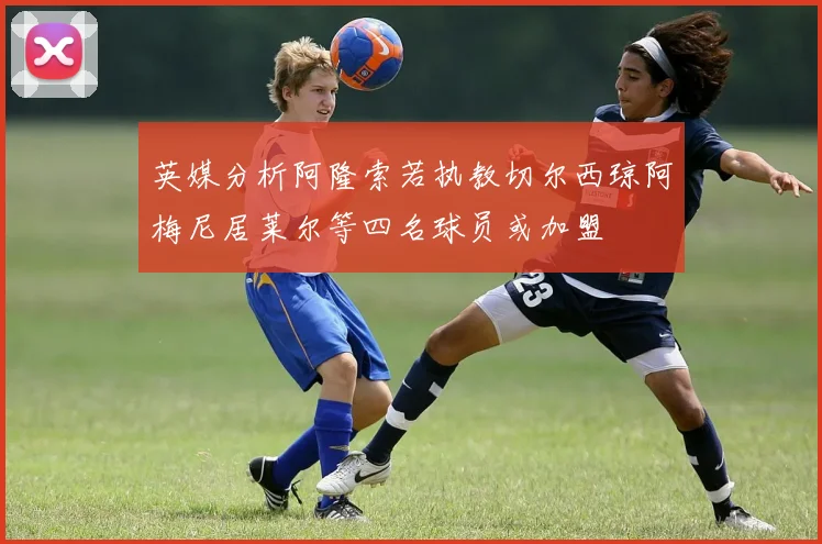 英媒分析阿隆索若执教切尔西琼阿梅尼居莱尔等四名球员或加盟