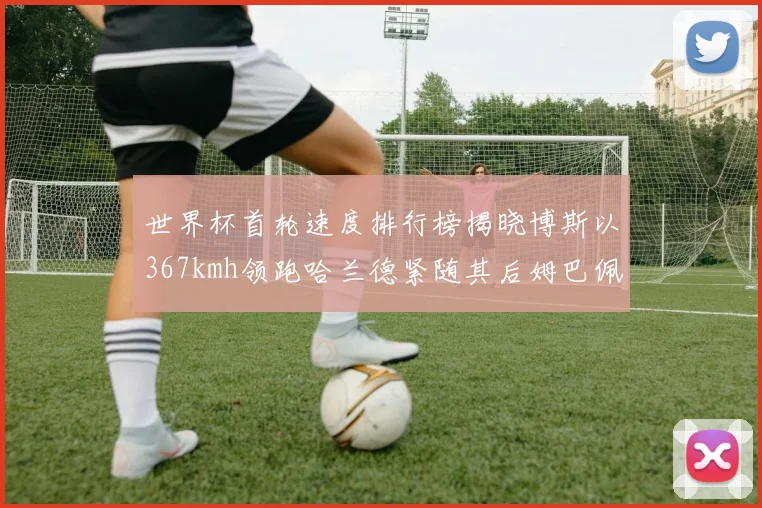 世界杯首轮速度排行榜揭晓博斯以367kmh领跑哈兰德紧随其后姆巴佩位列第九