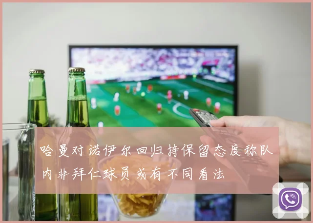 哈曼对诺伊尔回归持保留态度称队内非拜仁球员或有不同看法