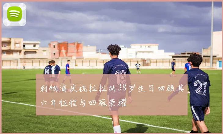 利物浦庆祝拉拉纳38岁生日回顾其六年征程与四冠荣耀