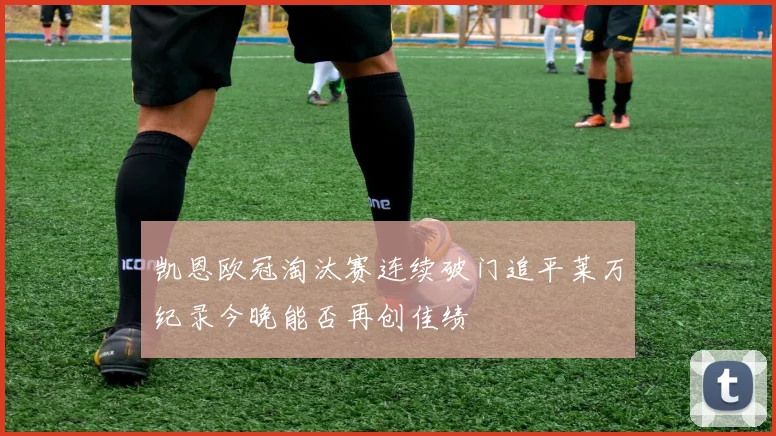 凯恩欧冠淘汰赛连续破门追平莱万纪录今晚能否再创佳绩