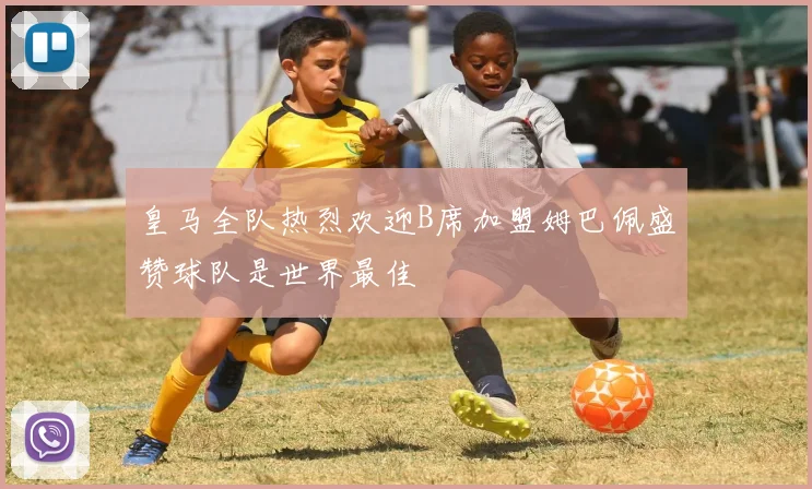 皇马全队热烈欢迎B席加盟姆巴佩盛赞球队是世界最佳