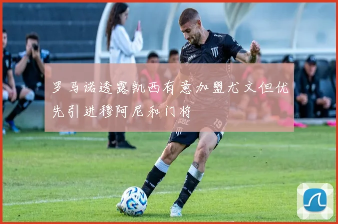 罗马诺透露凯西有意加盟尤文但优先引进穆阿尼和门将