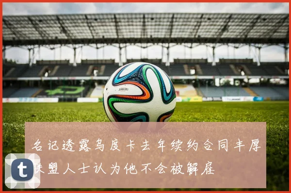 名记透露乌度卡去年续约合同丰厚联盟人士认为他不会被解雇