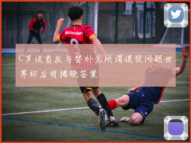 C罗谈首发与替补无所谓退役问题世界杯后将揭晓答案