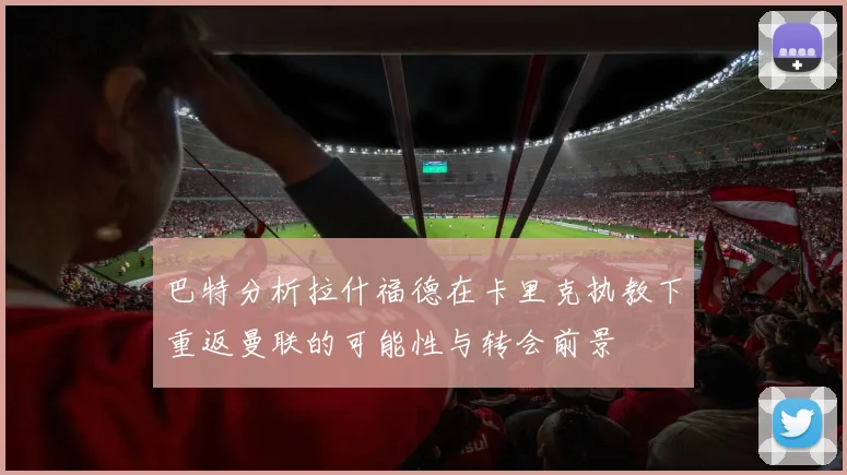 巴特分析拉什福德在卡里克执教下重返曼联的可能性与转会前景