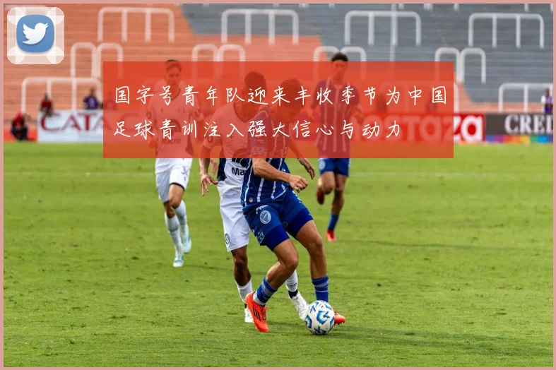 国字号青年队迎来丰收季节为中国足球青训注入强大信心与动力