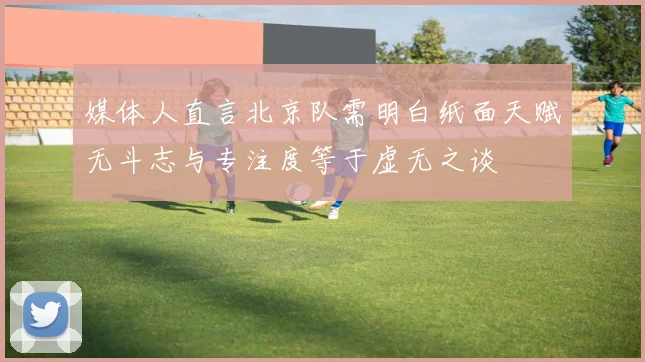 媒体人直言北京队需明白纸面天赋无斗志与专注度等于虚无之谈
