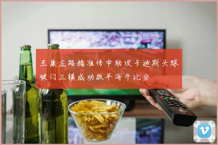 王康左路精准传中助攻卡迪斯头球破门三镇成功扳平海牛比分