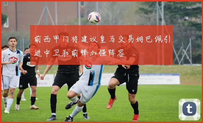 前西甲门将建议皇马交易姆巴佩引进中卫和前锋加强阵容