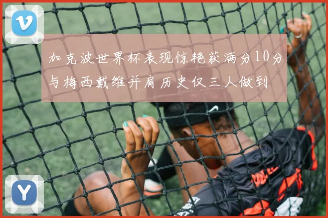 加克波世界杯表现惊艳获满分10分与梅西戴维并肩历史仅三人做到