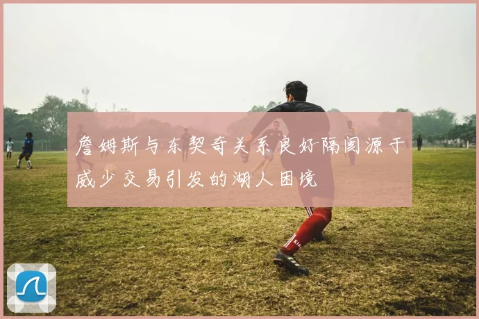 詹姆斯与东契奇关系良好隔阂源于威少交易引发的湖人困境
