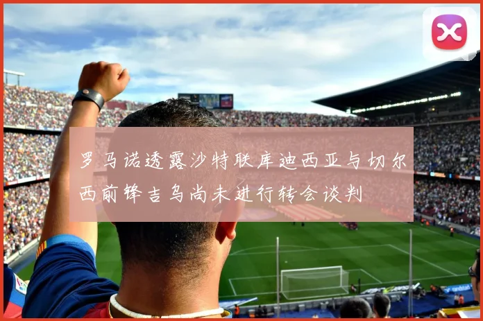 罗马诺透露沙特联库迪西亚与切尔西前锋吉乌尚未进行转会谈判